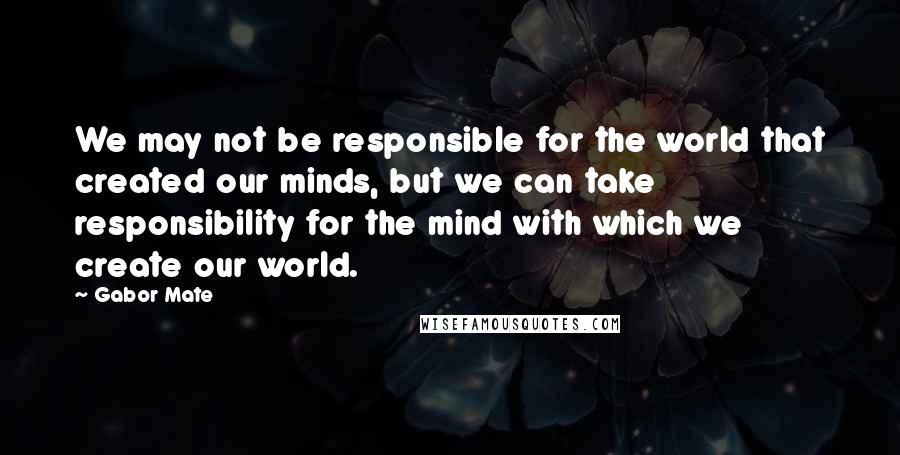 Gabor Mate Quotes: We may not be responsible for the world that created our minds, but we can take responsibility for the mind with which we create our world.