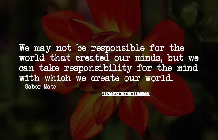 Gabor Mate Quotes: We may not be responsible for the world that created our minds, but we can take responsibility for the mind with which we create our world.