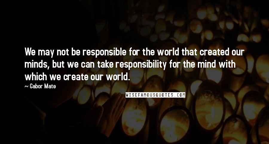 Gabor Mate Quotes: We may not be responsible for the world that created our minds, but we can take responsibility for the mind with which we create our world.