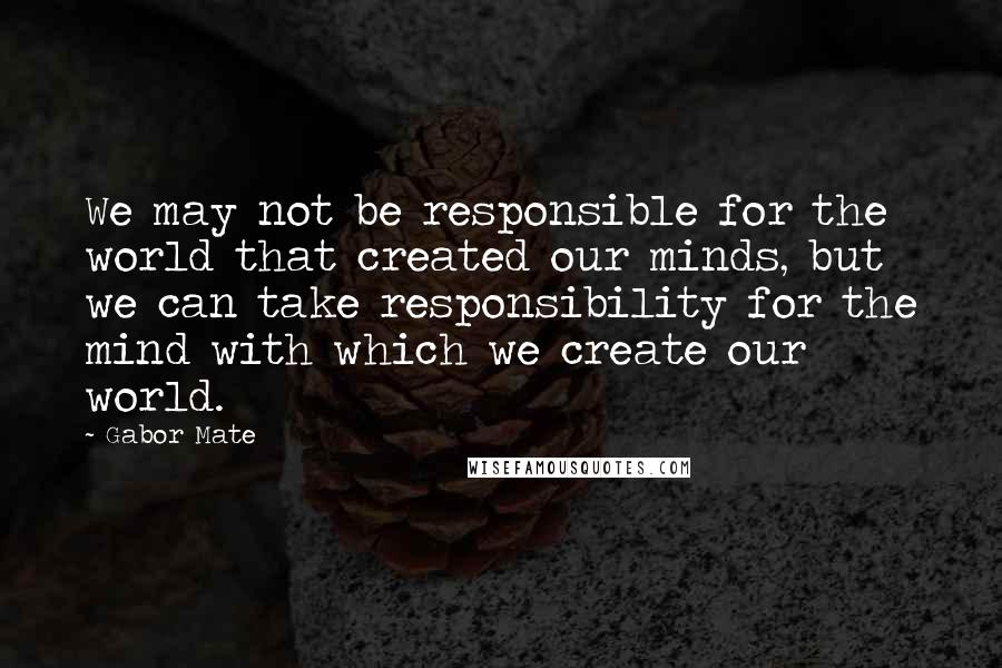 Gabor Mate Quotes: We may not be responsible for the world that created our minds, but we can take responsibility for the mind with which we create our world.