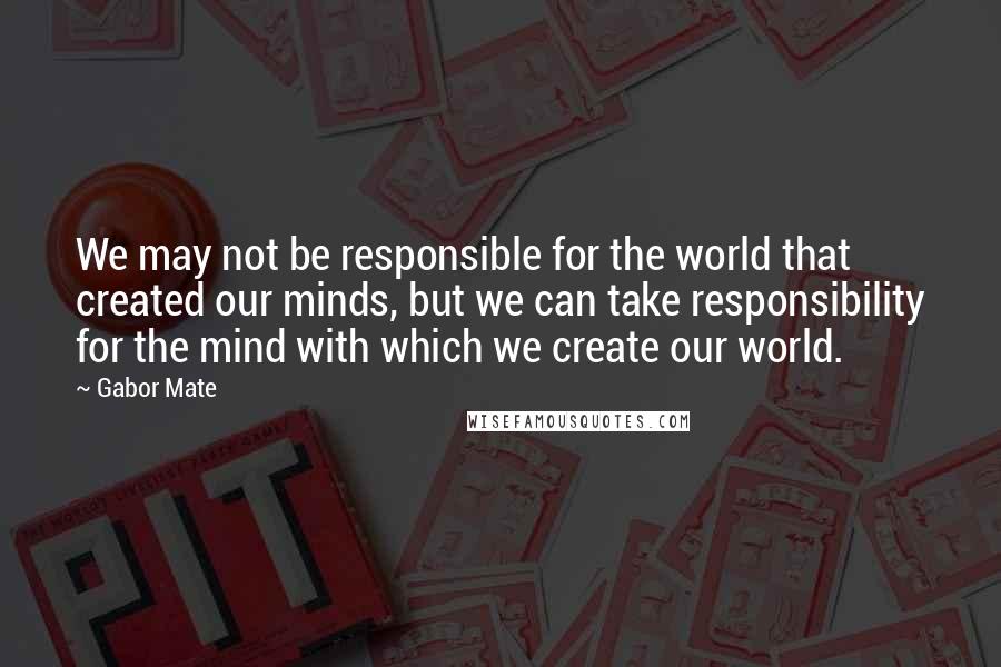 Gabor Mate Quotes: We may not be responsible for the world that created our minds, but we can take responsibility for the mind with which we create our world.