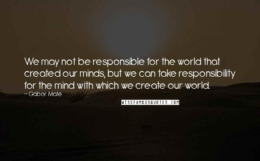 Gabor Mate Quotes: We may not be responsible for the world that created our minds, but we can take responsibility for the mind with which we create our world.