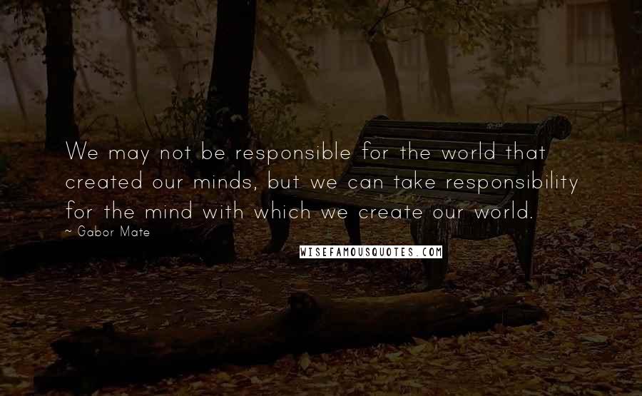 Gabor Mate Quotes: We may not be responsible for the world that created our minds, but we can take responsibility for the mind with which we create our world.