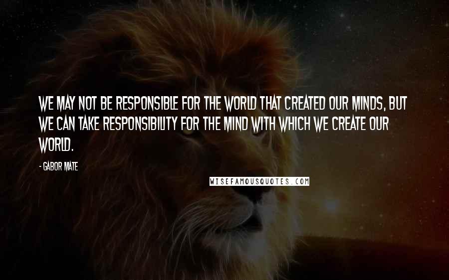 Gabor Mate Quotes: We may not be responsible for the world that created our minds, but we can take responsibility for the mind with which we create our world.