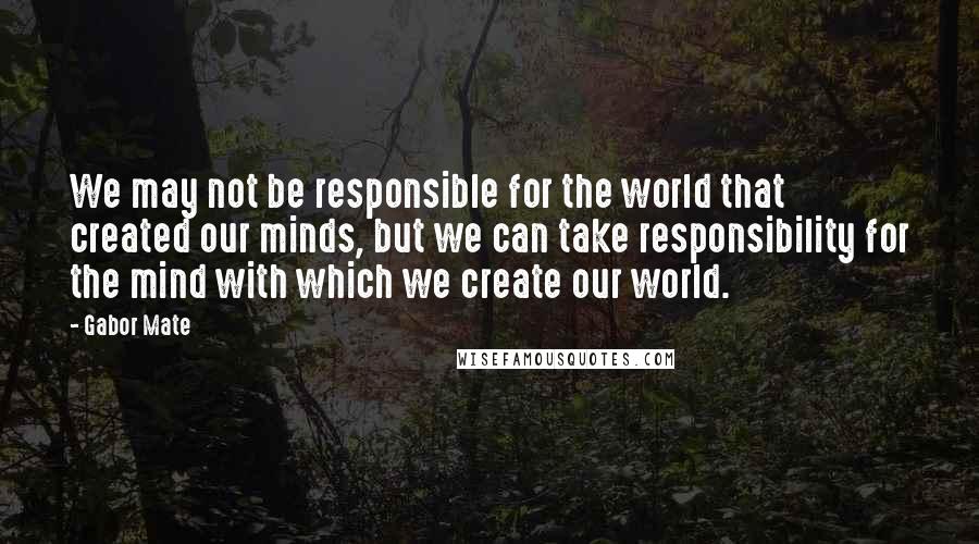 Gabor Mate Quotes: We may not be responsible for the world that created our minds, but we can take responsibility for the mind with which we create our world.