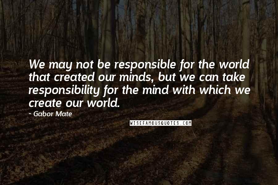 Gabor Mate Quotes: We may not be responsible for the world that created our minds, but we can take responsibility for the mind with which we create our world.