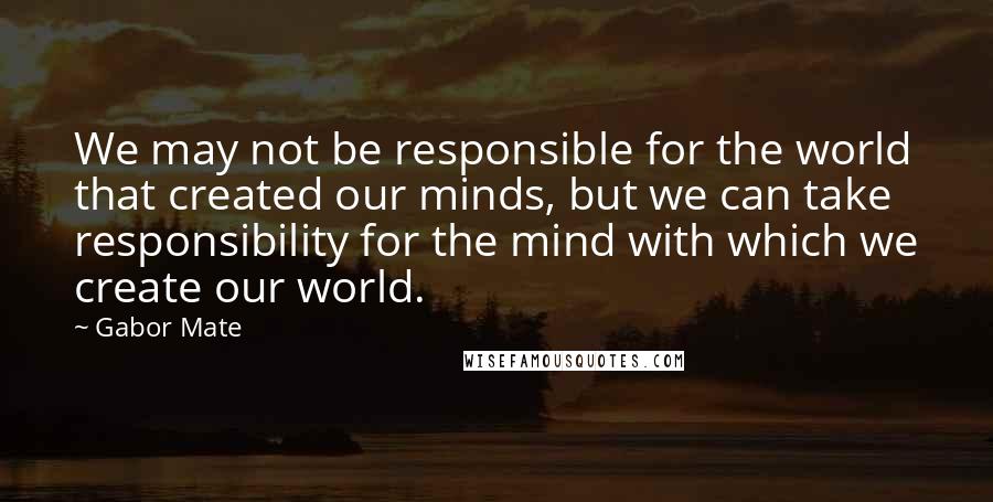 Gabor Mate Quotes: We may not be responsible for the world that created our minds, but we can take responsibility for the mind with which we create our world.