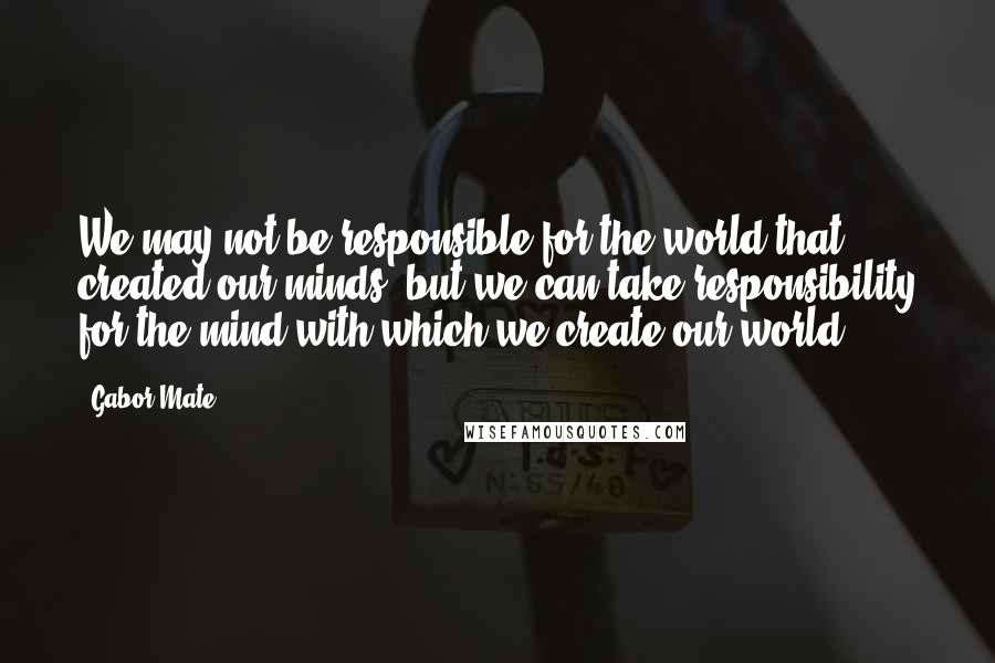 Gabor Mate Quotes: We may not be responsible for the world that created our minds, but we can take responsibility for the mind with which we create our world.