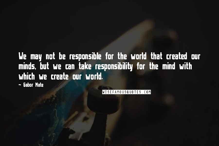 Gabor Mate Quotes: We may not be responsible for the world that created our minds, but we can take responsibility for the mind with which we create our world.