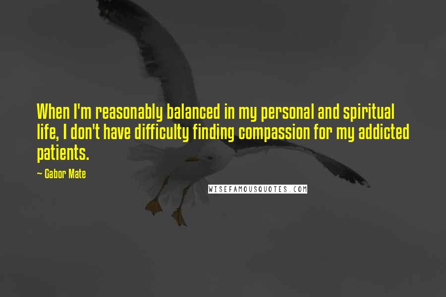 Gabor Mate Quotes: When I'm reasonably balanced in my personal and spiritual life, I don't have difficulty finding compassion for my addicted patients.