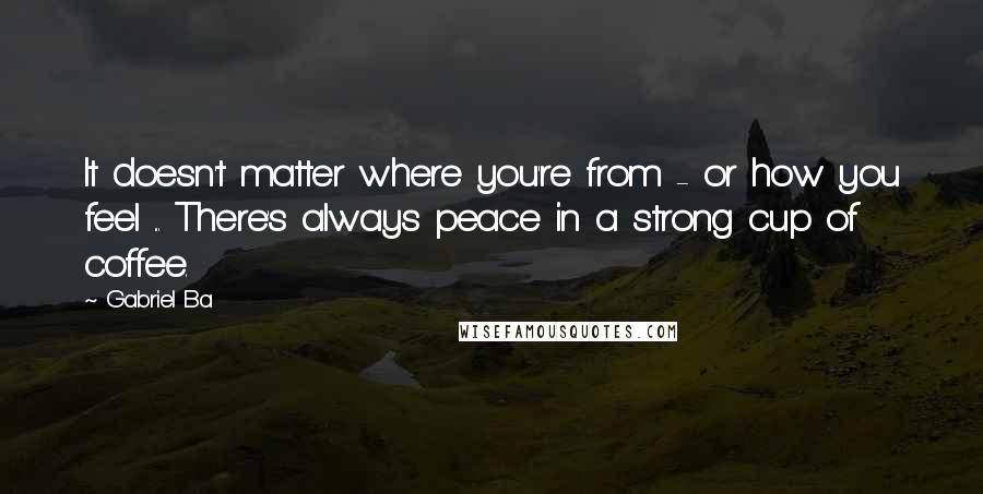 Gabriel Ba Quotes: It doesn't matter where you're from - or how you feel ... There's always peace in a strong cup of coffee.