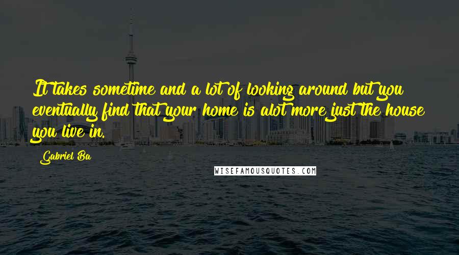 Gabriel Ba Quotes: It takes sometime and a lot of looking around but you eventually find that your home is alot more just the house you live in.