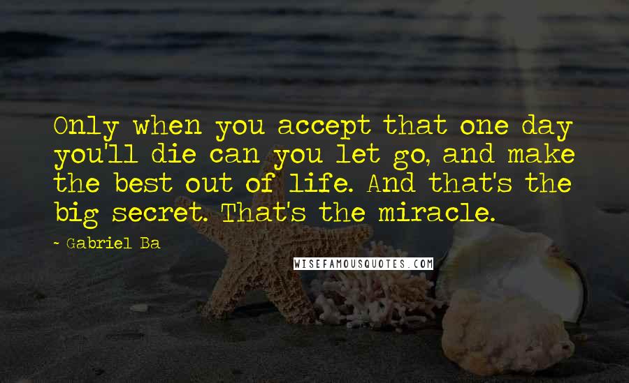 Gabriel Ba Quotes: Only when you accept that one day you'll die can you let go, and make the best out of life. And that's the big secret. That's the miracle.