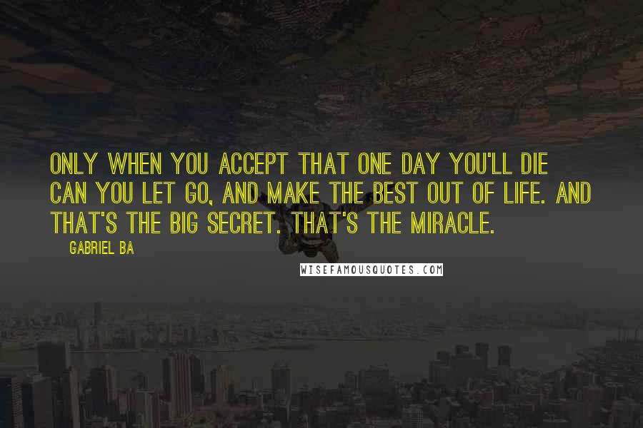 Gabriel Ba Quotes: Only when you accept that one day you'll die can you let go, and make the best out of life. And that's the big secret. That's the miracle.