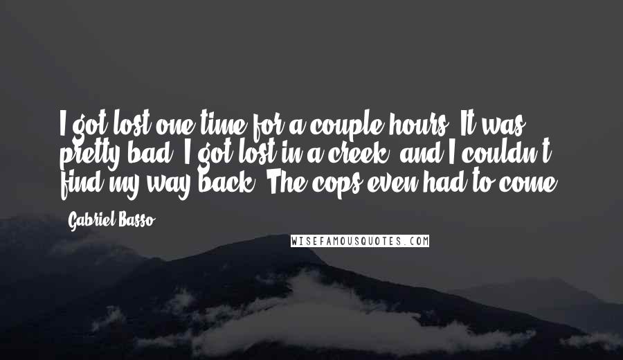 Gabriel Basso Quotes: I got lost one time for a couple hours. It was pretty bad. I got lost in a creek, and I couldn't find my way back. The cops even had to come.