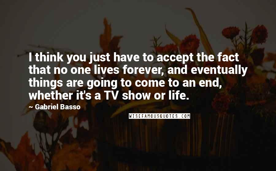 Gabriel Basso Quotes: I think you just have to accept the fact that no one lives forever, and eventually things are going to come to an end, whether it's a TV show or life.