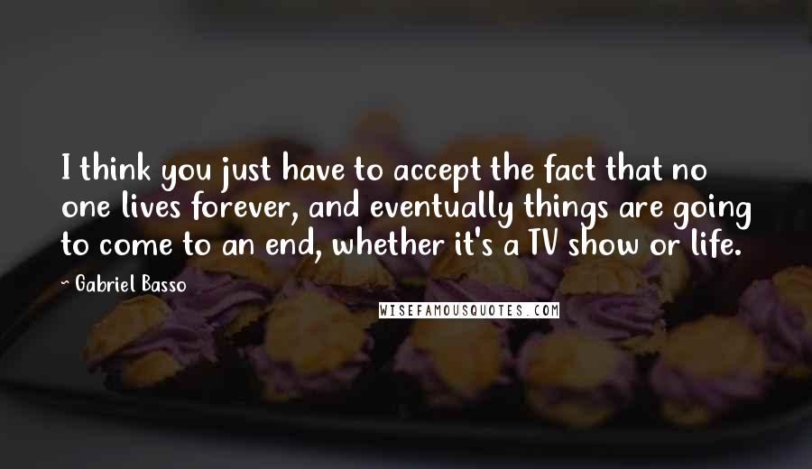 Gabriel Basso Quotes: I think you just have to accept the fact that no one lives forever, and eventually things are going to come to an end, whether it's a TV show or life.