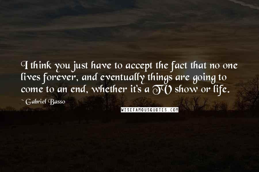 Gabriel Basso Quotes: I think you just have to accept the fact that no one lives forever, and eventually things are going to come to an end, whether it's a TV show or life.