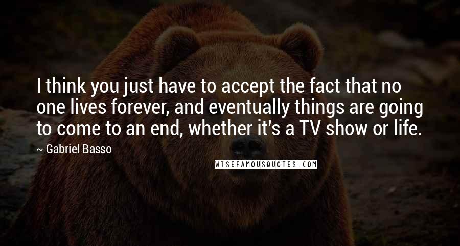 Gabriel Basso Quotes: I think you just have to accept the fact that no one lives forever, and eventually things are going to come to an end, whether it's a TV show or life.