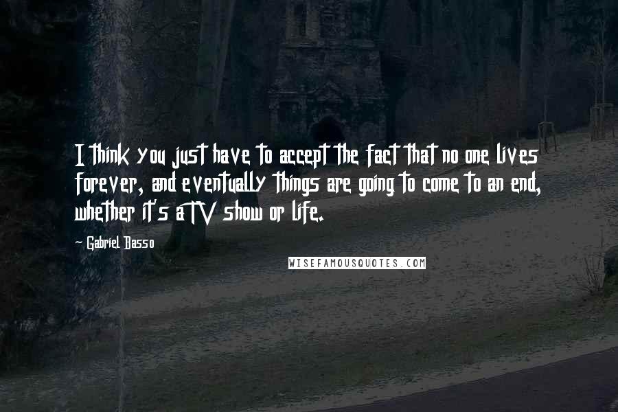 Gabriel Basso Quotes: I think you just have to accept the fact that no one lives forever, and eventually things are going to come to an end, whether it's a TV show or life.