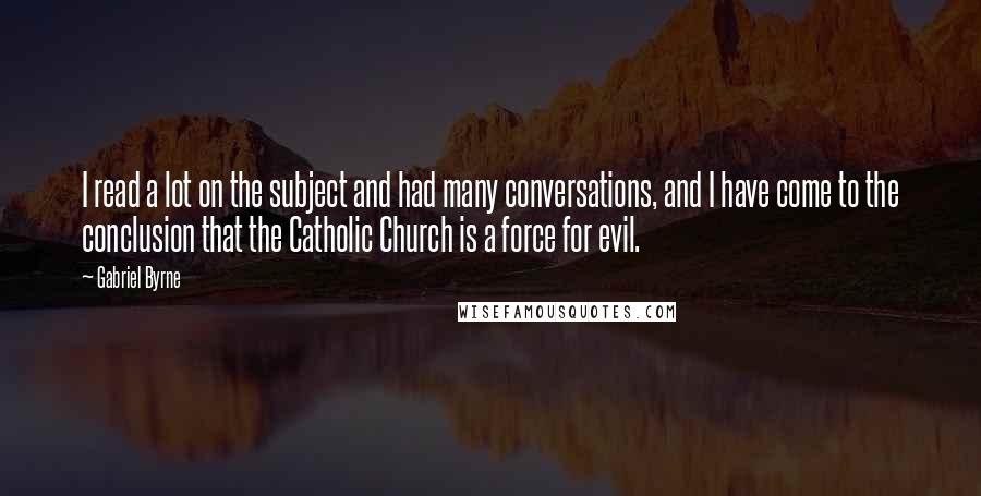 Gabriel Byrne Quotes: I read a lot on the subject and had many conversations, and I have come to the conclusion that the Catholic Church is a force for evil.