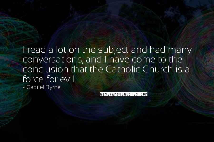 Gabriel Byrne Quotes: I read a lot on the subject and had many conversations, and I have come to the conclusion that the Catholic Church is a force for evil.