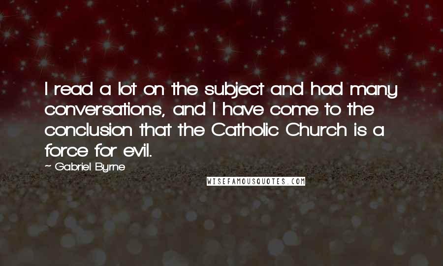 Gabriel Byrne Quotes: I read a lot on the subject and had many conversations, and I have come to the conclusion that the Catholic Church is a force for evil.