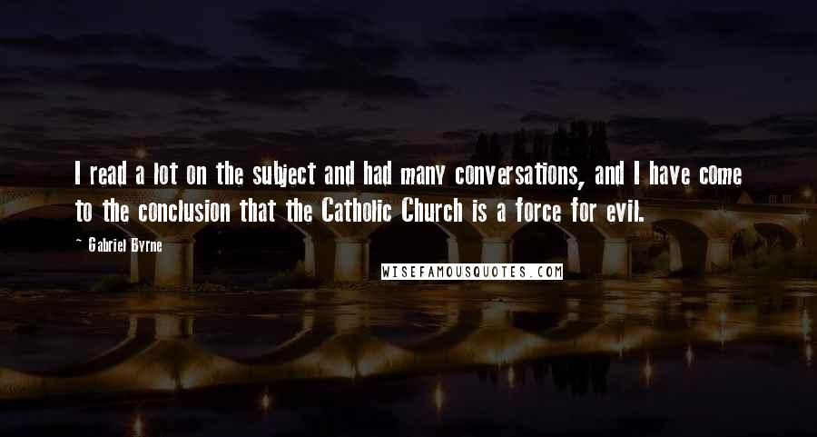 Gabriel Byrne Quotes: I read a lot on the subject and had many conversations, and I have come to the conclusion that the Catholic Church is a force for evil.