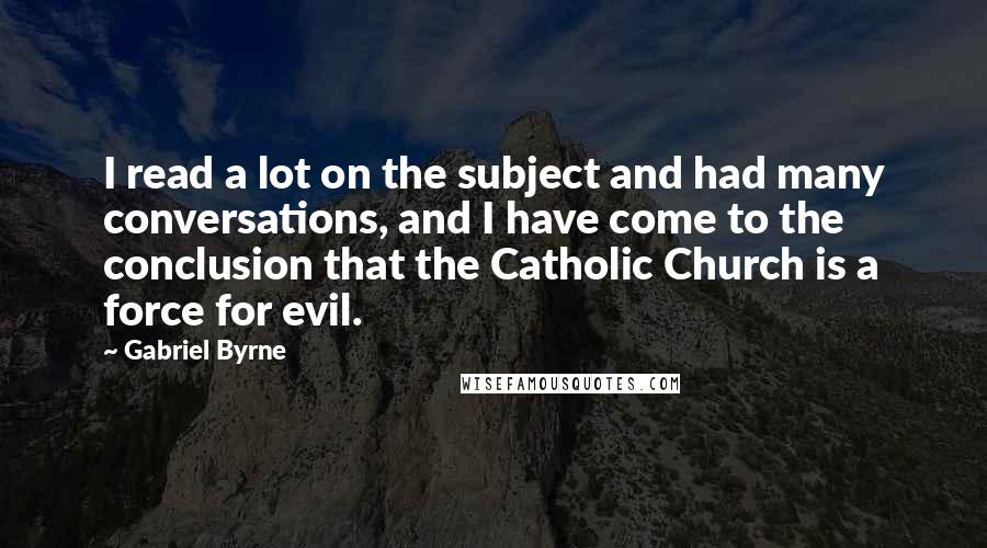 Gabriel Byrne Quotes: I read a lot on the subject and had many conversations, and I have come to the conclusion that the Catholic Church is a force for evil.