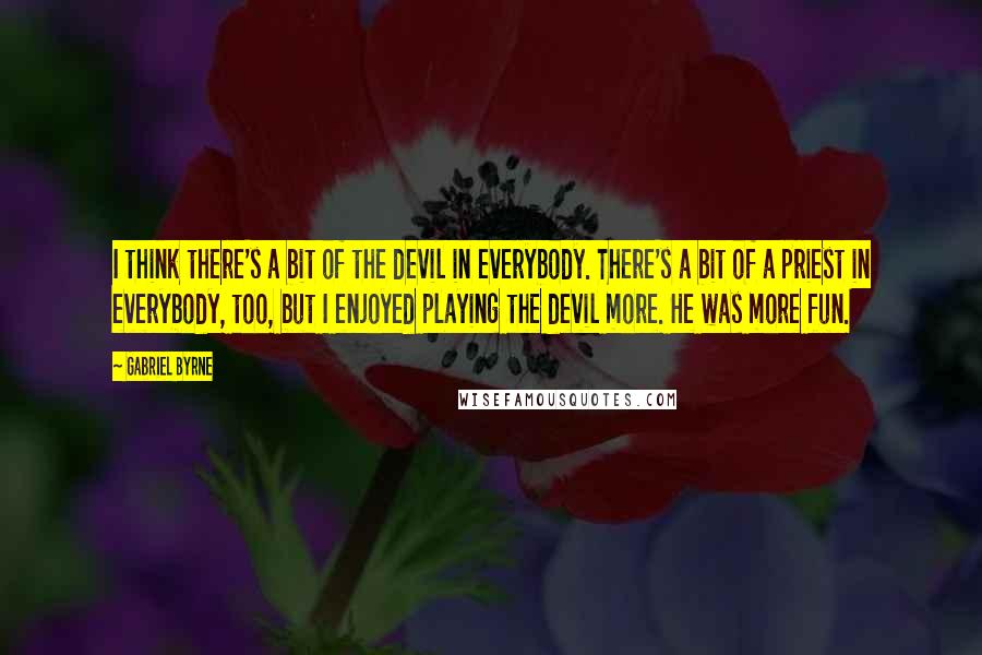 Gabriel Byrne Quotes: I think there's a bit of the devil in everybody. There's a bit of a priest in everybody, too, but I enjoyed playing the devil more. He was more fun.