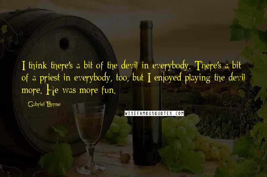 Gabriel Byrne Quotes: I think there's a bit of the devil in everybody. There's a bit of a priest in everybody, too, but I enjoyed playing the devil more. He was more fun.