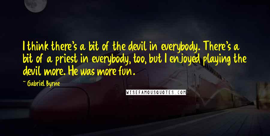 Gabriel Byrne Quotes: I think there's a bit of the devil in everybody. There's a bit of a priest in everybody, too, but I enjoyed playing the devil more. He was more fun.