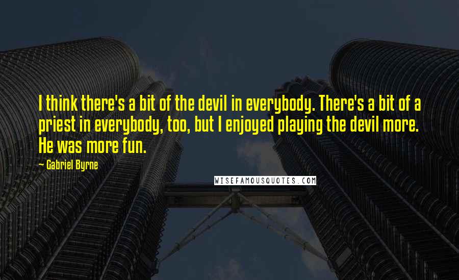 Gabriel Byrne Quotes: I think there's a bit of the devil in everybody. There's a bit of a priest in everybody, too, but I enjoyed playing the devil more. He was more fun.