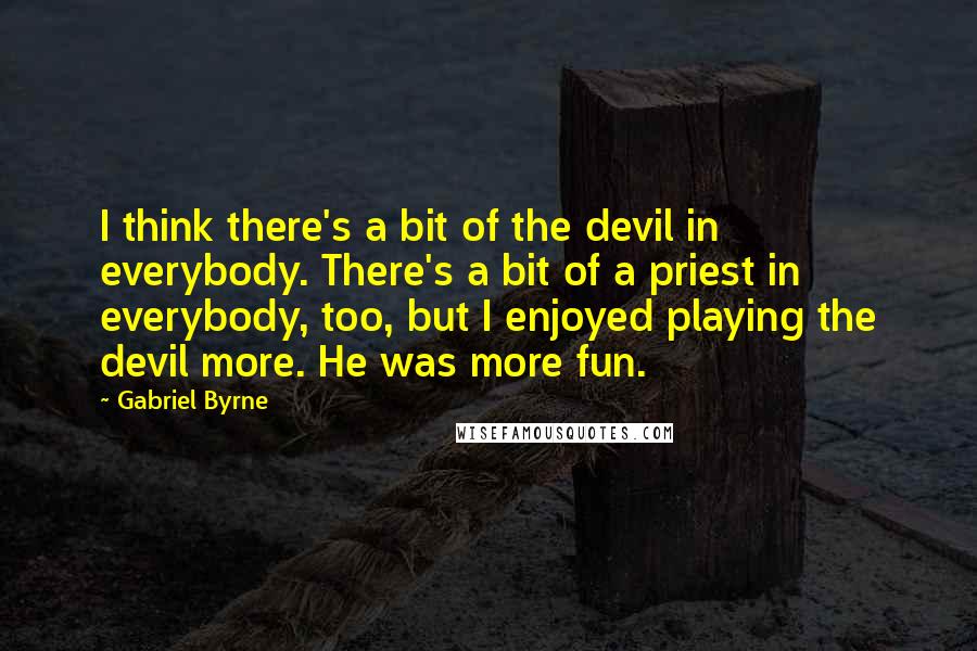 Gabriel Byrne Quotes: I think there's a bit of the devil in everybody. There's a bit of a priest in everybody, too, but I enjoyed playing the devil more. He was more fun.