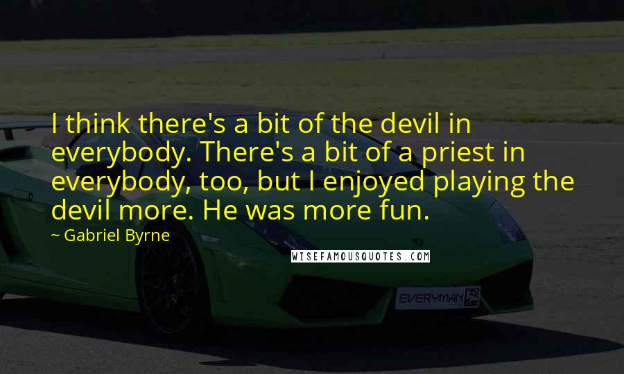 Gabriel Byrne Quotes: I think there's a bit of the devil in everybody. There's a bit of a priest in everybody, too, but I enjoyed playing the devil more. He was more fun.
