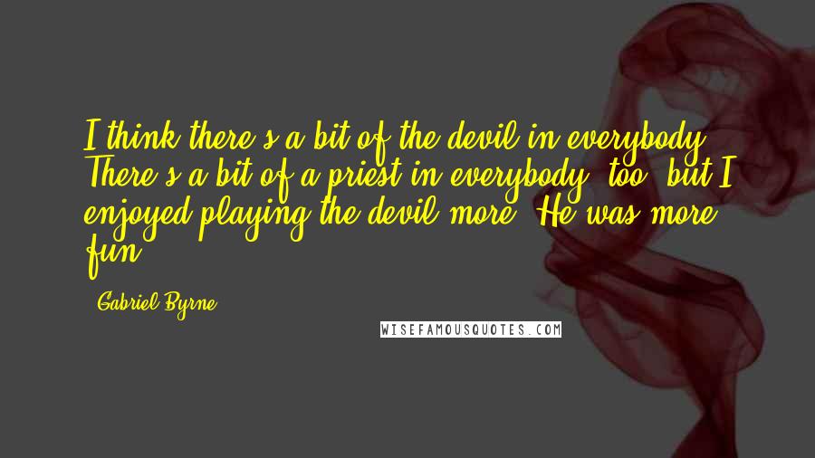 Gabriel Byrne Quotes: I think there's a bit of the devil in everybody. There's a bit of a priest in everybody, too, but I enjoyed playing the devil more. He was more fun.