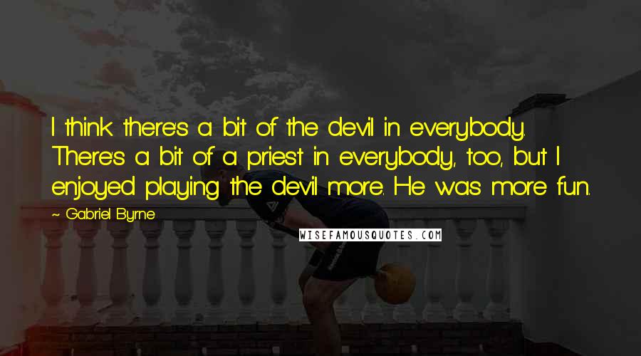 Gabriel Byrne Quotes: I think there's a bit of the devil in everybody. There's a bit of a priest in everybody, too, but I enjoyed playing the devil more. He was more fun.