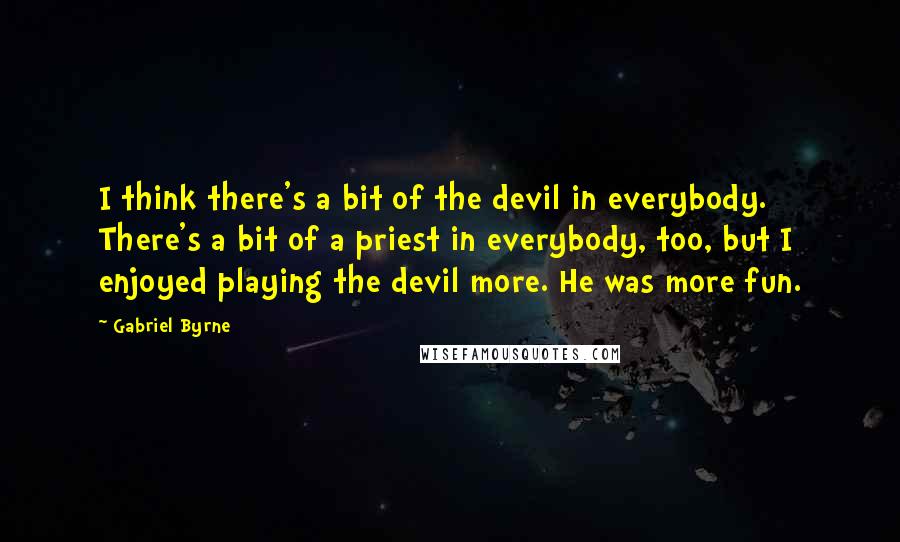 Gabriel Byrne Quotes: I think there's a bit of the devil in everybody. There's a bit of a priest in everybody, too, but I enjoyed playing the devil more. He was more fun.