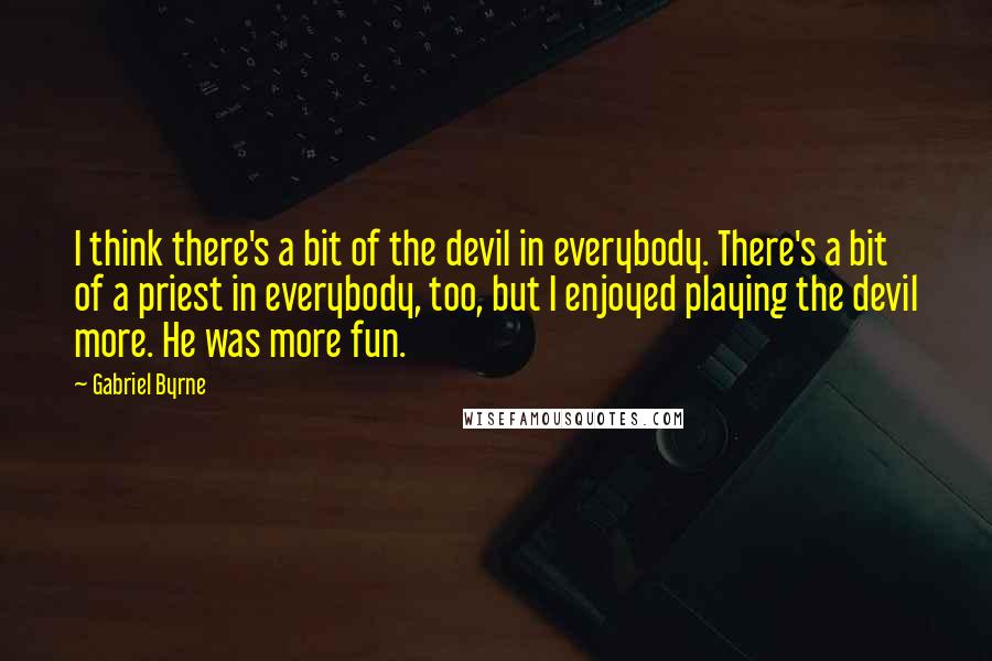 Gabriel Byrne Quotes: I think there's a bit of the devil in everybody. There's a bit of a priest in everybody, too, but I enjoyed playing the devil more. He was more fun.