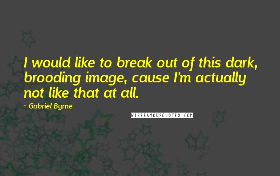 Gabriel Byrne Quotes: I would like to break out of this dark, brooding image, cause I'm actually not like that at all.