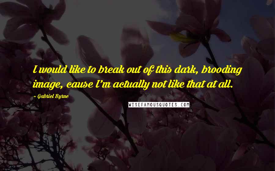 Gabriel Byrne Quotes: I would like to break out of this dark, brooding image, cause I'm actually not like that at all.