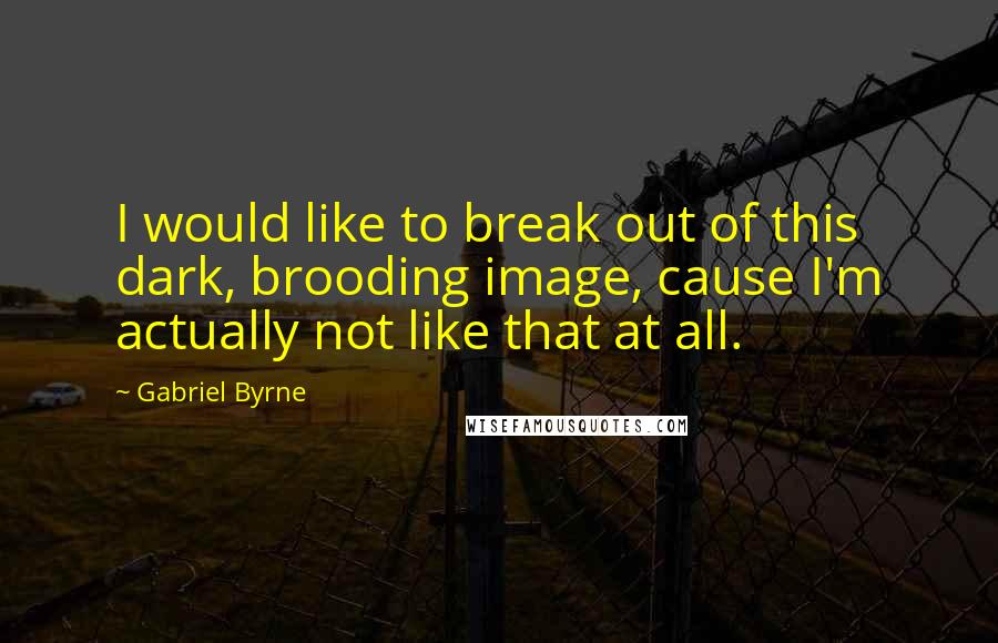 Gabriel Byrne Quotes: I would like to break out of this dark, brooding image, cause I'm actually not like that at all.