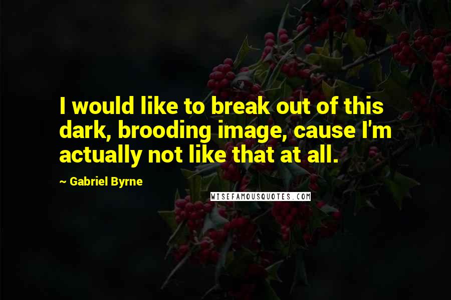 Gabriel Byrne Quotes: I would like to break out of this dark, brooding image, cause I'm actually not like that at all.