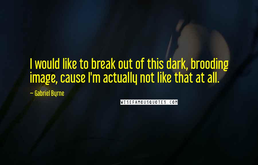 Gabriel Byrne Quotes: I would like to break out of this dark, brooding image, cause I'm actually not like that at all.