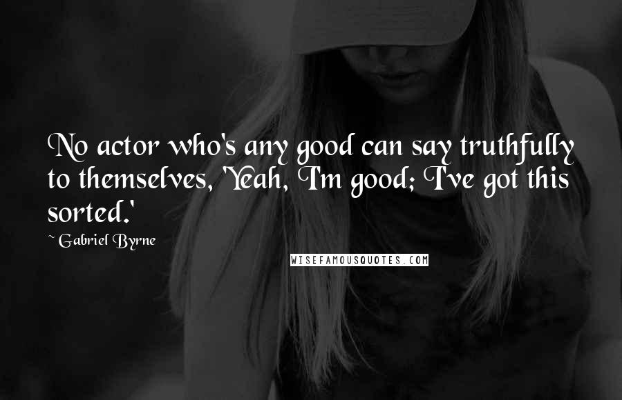 Gabriel Byrne Quotes: No actor who's any good can say truthfully to themselves, 'Yeah, I'm good; I've got this sorted.'