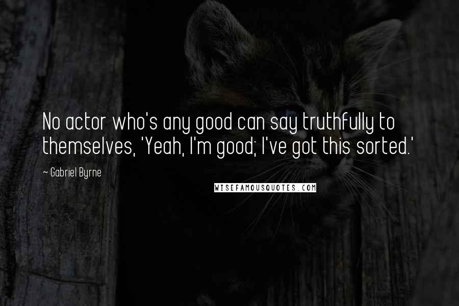 Gabriel Byrne Quotes: No actor who's any good can say truthfully to themselves, 'Yeah, I'm good; I've got this sorted.'