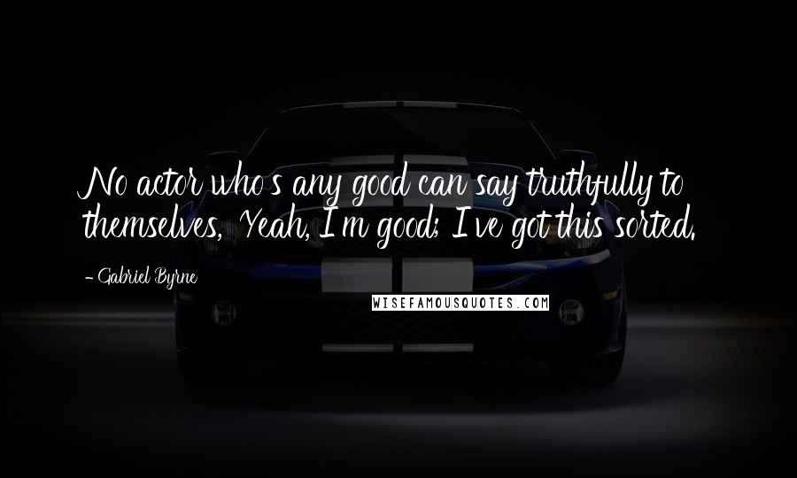 Gabriel Byrne Quotes: No actor who's any good can say truthfully to themselves, 'Yeah, I'm good; I've got this sorted.'
