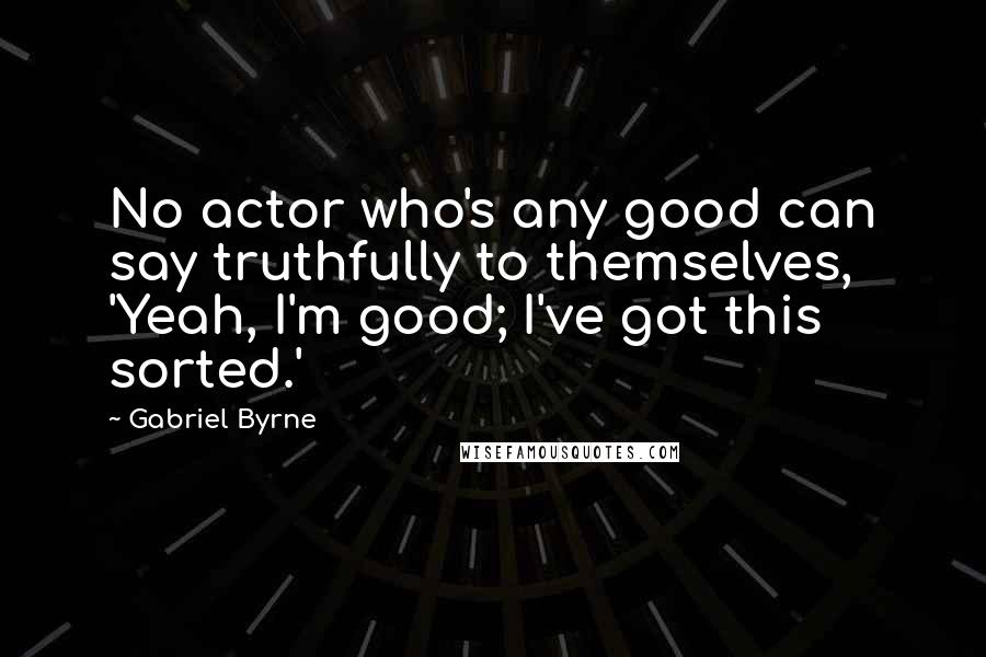 Gabriel Byrne Quotes: No actor who's any good can say truthfully to themselves, 'Yeah, I'm good; I've got this sorted.'