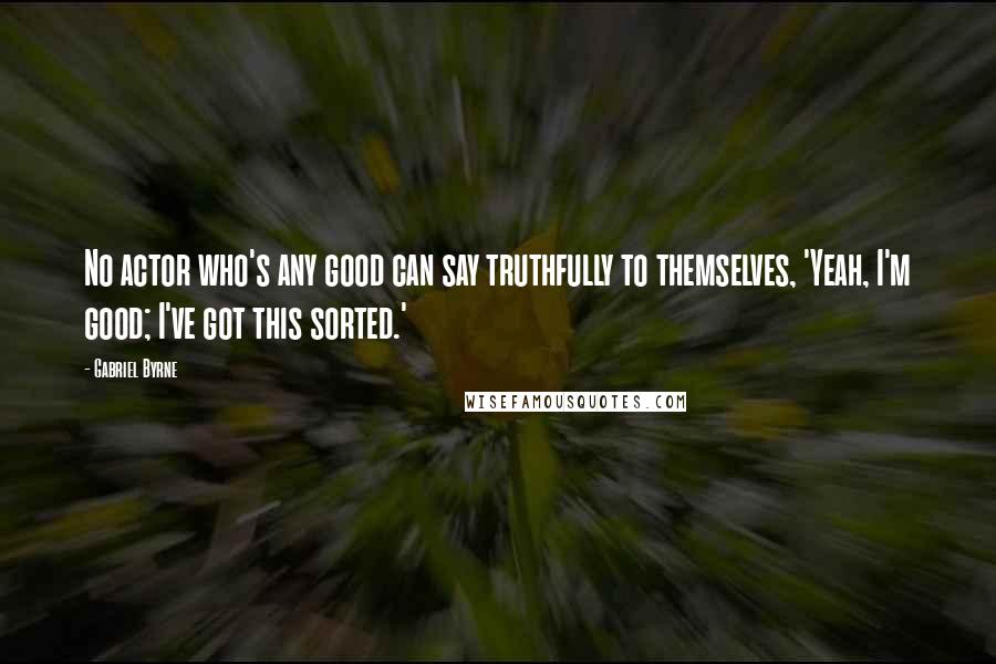 Gabriel Byrne Quotes: No actor who's any good can say truthfully to themselves, 'Yeah, I'm good; I've got this sorted.'