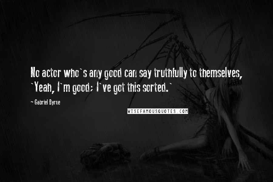 Gabriel Byrne Quotes: No actor who's any good can say truthfully to themselves, 'Yeah, I'm good; I've got this sorted.'